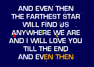 AND EVEN THEN
THE FARTHEST STAR'
WILL FIND us ..
ANYWHERE WE ARE
AND I WILL LOVE YOU
-TILL THE END
AND EVEN THEN