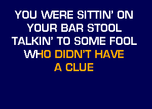 YOU WERE SITI'IN' ON
YOUR BAR STOOL
TALKIN' T0 SOME FOOL
WHO DIDN'T HAVE
A CLUE