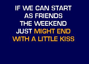 IF WE CAN START
AS FRIENDS
THE WEEKEND
JUST MIGHT END
WTH A LITTLE KISS