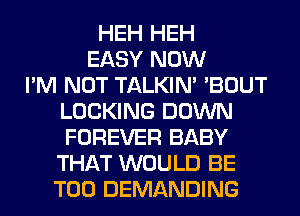 HEH HEH
EASY NOW
I'M NOT TALKIN' 'BOUT
LOCKING DOWN
FOREVER BABY
THAT WOULD BE
T00 DEMANDING
