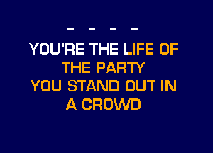 YOU'RE THE LIFE OF
THE PARTY

YOU STAND OUT IN
A CROWD