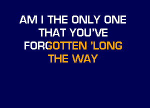 AM I THE ONLY ONE
THAT YOU'VE
FORGOTTEN 'LONG

THE WAY