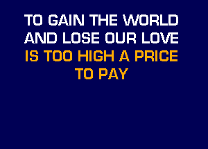 TO GAIN THE WORLD

AND LOSE OUR LOVE

IS TOO HIGH A PRICE
TO PAY