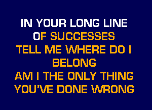 IN YOUR LONG LINE
OF SUCCESSES
TELL ME WHERE DO I
BELONG
AM I THE ONLY THING
YOU'VE DONE WRONG