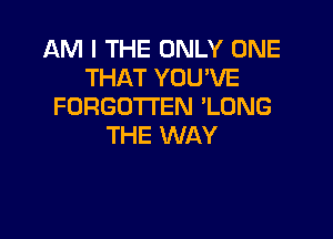 AM I THE ONLY ONE
THAT YOU'VE
FORGOTTEN 'LONG

THE WAY