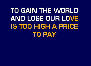 TO GAIN THE WORLD

AND LOSE OUR LOVE

IS TOO HIGH A PRICE
TO PAY