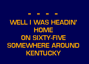 WELL I WAS HEADIN'
HOME
ON SlXTY-FIVE
SOMEINHERE AROUND
KENTUCKY