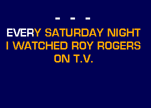 EVERY SATURDAY NIGHT
I WATCHED ROY ROGERS
0N T.V.