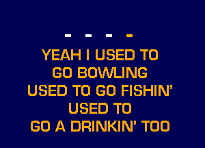 YEAH I USED TO
GO BOWLING
USED TO GO FISHIN'
USED TO
GO A DRINKIN' T00