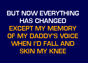 BUT NOW EVERYTHING
HAS CHANGED
EXCEPT MY MEMORY
OF MY DADDY'S VOICE
WHEN I'D FALL AND
SKIN MY KNEE