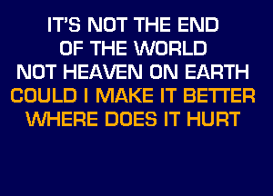 ITS NOT THE END
OF THE WORLD
NOT HEAVEN ON EARTH
COULD I MAKE IT BETTER
WHERE DOES IT HURT