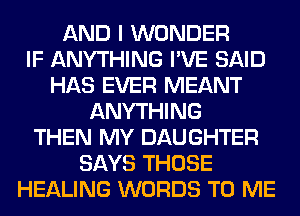 AND I WONDER
IF ANYTHING I'VE SAID
HAS EVER MEANT
ANYTHING
THEN MY DAUGHTER
SAYS THOSE
HEALING WORDS TO ME