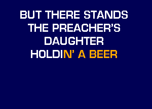 BUT THERE STANDS
THE PREACHER'S
DAUGHTER
HOLDIN' A BEER