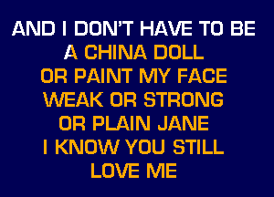 AND I DON'T HAVE TO BE
A CHINA DOLL
0R PAINT MY FACE
WEAK 0R STRONG
0R PLAIN JANE
I KNOW YOU STILL
LOVE ME