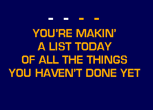 YOU'RE MAKIM
A LIST TODAY
OF ALL THE THINGS
YOU HAVEN'T DONE YET