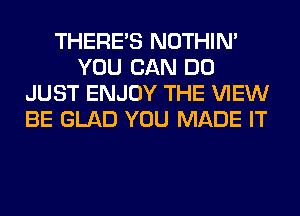 THERE'S NOTHIN'
YOU CAN DO
JUST ENJOY THE VIEW
BE GLAD YOU MADE IT