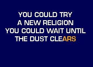 YOU COULD TRY
A NEW RELIGION
YOU COULD WAIT UNTIL
THE DUST CLEARS