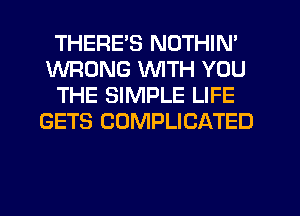 THERE'S NOTHIN'
WRONG WITH YOU
THE SIMPLE LIFE
GETS CUMPLICATED