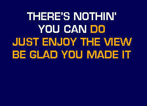 THERE'S NOTHIN'
YOU CAN DO
JUST ENJOY THE VIEW
BE GLAD YOU MADE IT