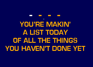 YOU'RE MAKIM
A LIST TODAY
OF ALL THE THINGS
YOU HAVEN'T DONE YET