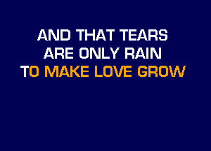 AND THAT TEARS
ARE ONLY RAIN
TO MAKE LOVE GROW