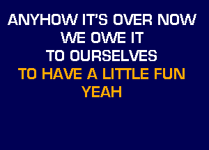 ANYHOW ITS OVER NOW
WE OWE IT
TO OURSELVES
TO HAVE A LITTLE FUN
YEAH