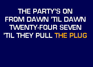 THE PARTY'S 0N
FROM DAWN 'TIL DAWN
TWENTY-FOUR SEVEN
'TIL THEY PULL THE PLUG