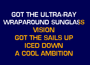 GOT THE ULTRA-RAY
WRAPAROUND SUNGLASS

VISION
GOT THE SAILS UP
ICED DOWN
A COOL AMBITION