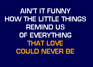 AIN'T IT FUNNY
HOW THE LITTLE THINGS
REMIND US
0F EVERYTHING
THAT LOVE
COULD NEVER BE