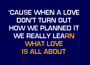 'CAUSE WHEN A LOVE
DON'T TURN OUT
HOW WE PLANNED IT
WE REALLY LEARN
WHAT LOVE
IS ALL ABOUT