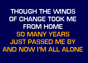 THOUGH THE WINDS
OF CHANGE TOOK ME
FROM HOME
SO MANY YEARS
JUST PASSED ME BY
AND NOW I'M ALL ALONE