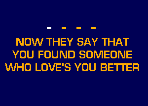 NOW THEY SAY THAT
YOU FOUND SOMEONE
WHO LOVES YOU BETTER