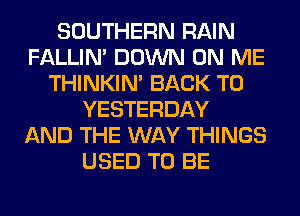 SOUTHERN RAIN
FALLIM DOWN ON ME
THINKIM BACK TO
YESTERDAY
AND THE WAY THINGS
USED TO BE