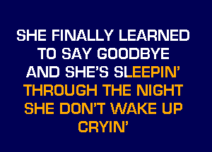 SHE FINALLY LEARNED
TO SAY GOODBYE
AND SHE'S SLEEPIM
THROUGH THE NIGHT
SHE DON'T WAKE UP
CRYIN'