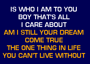 IS INHO I AM TO YOU
BUY THAT'S ALL
I CARE ABOUT
AM I STILL YOUR DREAM
COME TRUE
THE ONE THING IN LIFE
YOU CAN'T LIVE INITHOUT