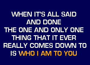 WHEN ITS ALL SAID
AND DONE
THE ONE AND ONLY ONE
THING THAT IT EVER
REALLY COMES DOWN TO
IS WHO I AM TO YOU