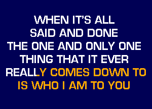 WHEN ITS ALL
SAID AND DONE
THE ONE AND ONLY ONE
THING THAT IT EVER
REALLY COMES DOWN TO
IS WHO I AM TO YOU