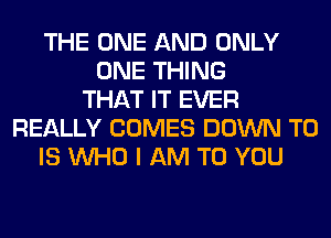 THE ONE AND ONLY
ONE THING
THAT IT EVER
REALLY COMES DOWN TO
IS WHO I AM TO YOU