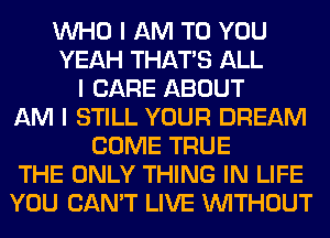 INHO I AM TO YOU
YEAH THAT'S ALL
I CARE ABOUT
AM I STILL YOUR DREAM
COME TRUE
THE ONLY THING IN LIFE
YOU CAN'T LIVE INITHOUT