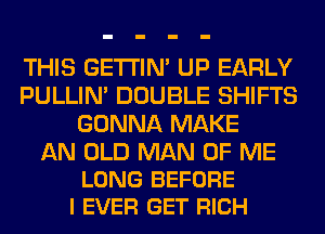 THIS GETI'IM UP EARLY
PULLIN' DOUBLE SHIFTS
GONNA MAKE

AN OLD MAN OF ME
LONG BEFORE
I EVER GET RICH
