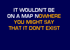 IT WOULDN'T BE
ON A MAP NOUVHERE
YOU MIGHT SAY
THAT IT DON'T EXIST