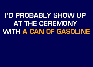 I'D PROBABLY SHOW UP
AT THE CEREMONY
WITH A CAN 0F GASOLINE