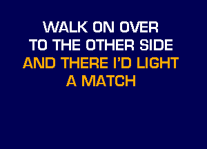 WALK 0N OVER
TO THE OTHER SIDE
AND THERE PD LIGHT
A MATCH