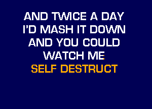 AND TWICE A DAY
I'D MASH IT DOWN
AND YOU COULD
WATCH ME
SELF DESTRUCT