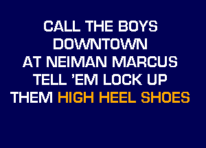 CALL THE BOYS
DOWNTOWN
AT NEIMAN MARCUS
TELL 'EM LOCK UP
THEM HIGH HEEL SHOES
