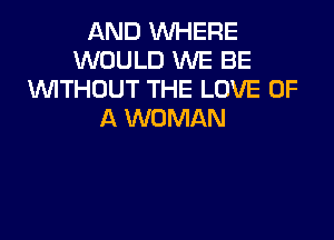 AND WHERE
WOULD WE BE
WTHOUT THE LOVE OF
A WOMAN