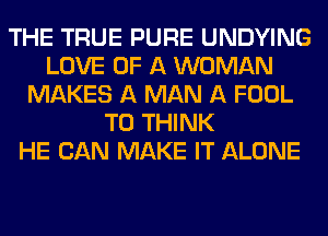 THE TRUE PURE UNDYING
LOVE OF A WOMAN
MAKES A MAN A FOOL
T0 THINK
HE CAN MAKE IT ALONE