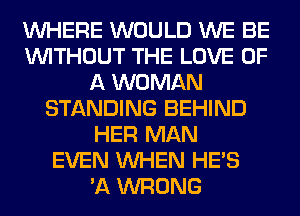 WHERE WOULD WE BE
WITHOUT THE LOVE OF
A WOMAN
STANDING BEHIND
HER MAN
EVEN WHEN HE'S
'A WRONG