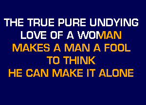 THE TRUE PURE UNDYING
LOVE OF A WOMAN
MAKES A MAN A FOOL
T0 THINK
HE CAN MAKE IT ALONE