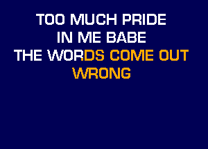 TOO MUCH PRIDE
IN ME BABE
THE WORDS COME OUT
WRONG